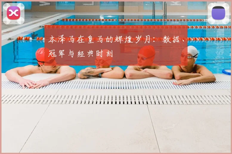 本泽马在皇马的辉煌岁月：数据、冠军与经典时刻