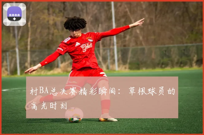 村BA总决赛精彩瞬间：草根球员的高光时刻