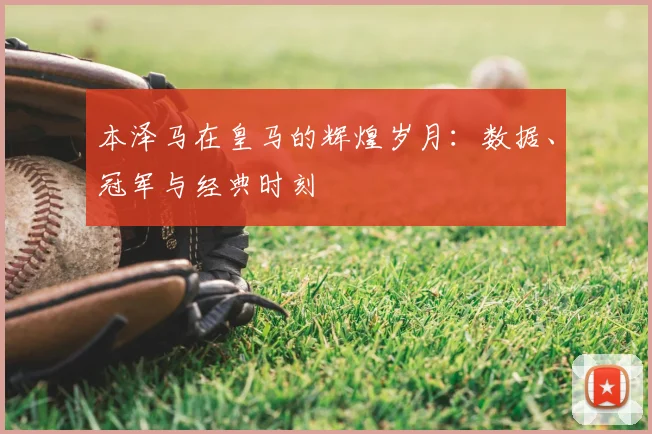 本泽马在皇马的辉煌岁月：数据、冠军与经典时刻