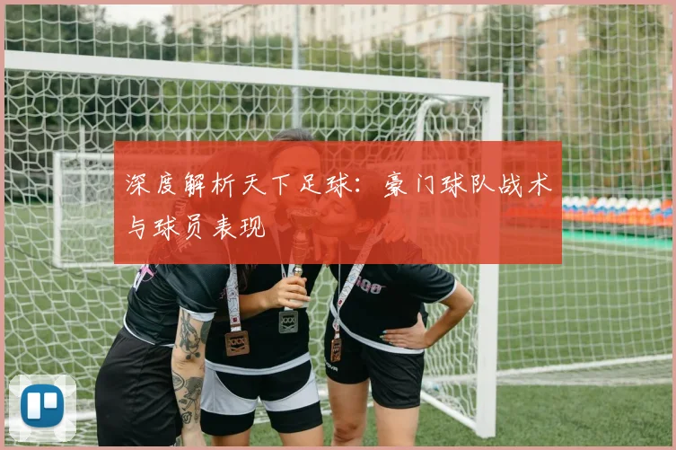 深度解析天下足球：豪门球队战术与球员表现