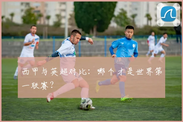 西甲与英超对比：哪个才是世界第一联赛？